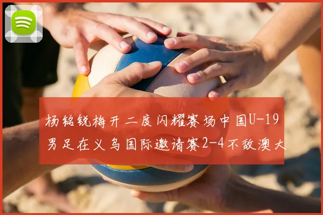 杨铭锐梅开二度闪耀赛场中国U-19男足在义乌国际邀请赛2-4不敌澳大利亚