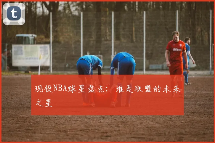 现役NBA球星盘点：谁是联盟的未来之星