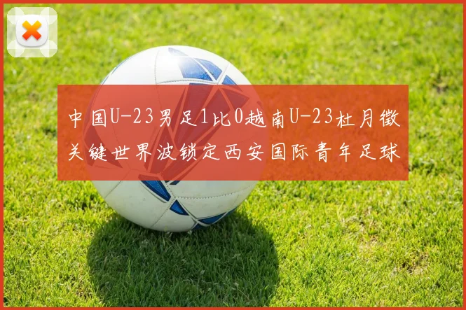 中国U-23男足1比0越南U-23杜月徵关键世界波锁定西安国际青年足球锦标赛亚军