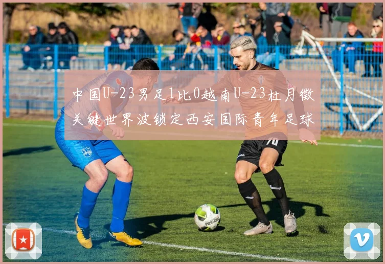 中国U-23男足1比0越南U-23杜月徵关键世界波锁定西安国际青年足球锦标赛亚军