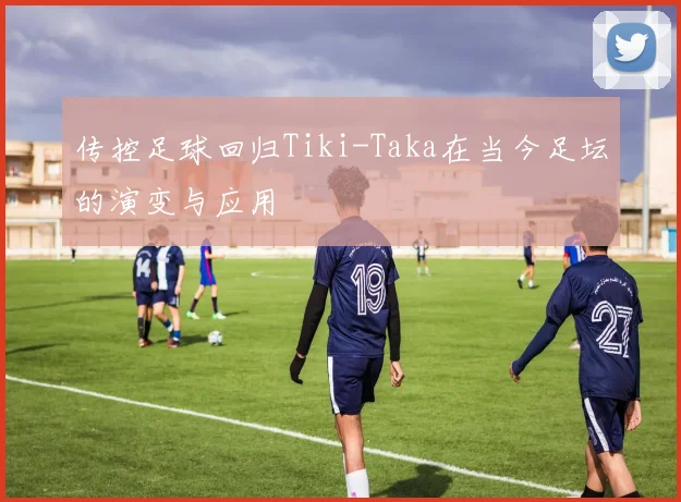 传控足球回归Tiki-Taka在当今足坛的演变与应用